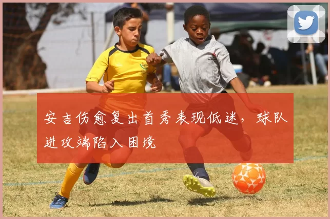 安吉伤愈复出首秀表现低迷,球队进攻端陷入困境