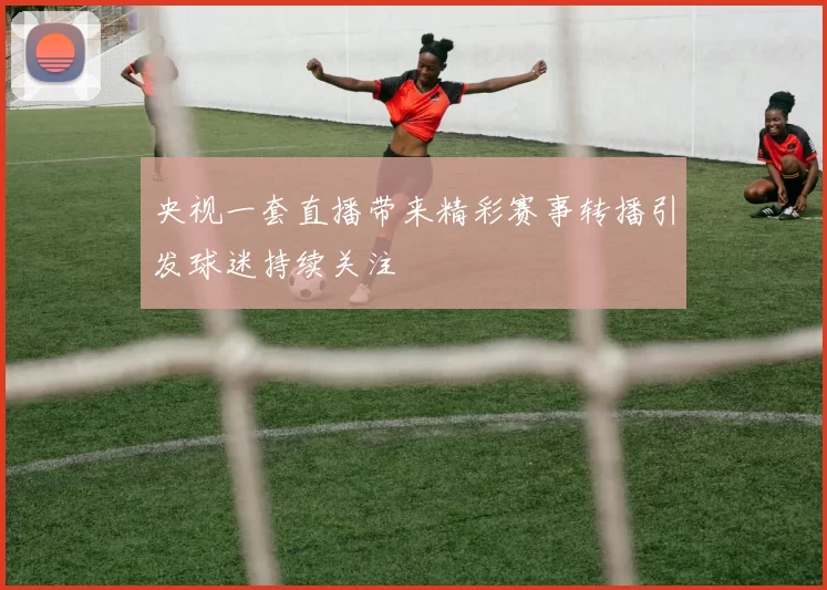 央视一套直播带来精彩赛事转播引发球迷持续关注