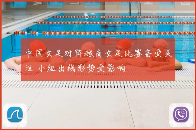 中国女足对阵越南女足比赛备受关注 小组出线形势受影响