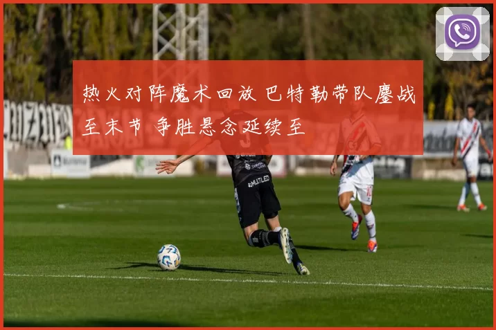 热火对阵魔术回放 巴特勒带队鏖战至末节 争胜悬念延续至