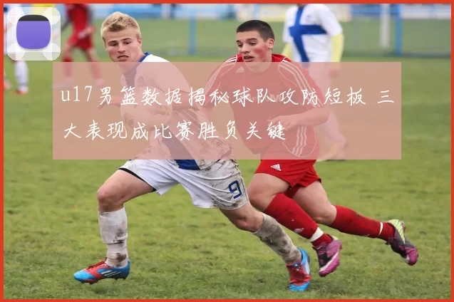 u17男篮数据揭秘球队攻防短板 三大表现成比赛胜负关键