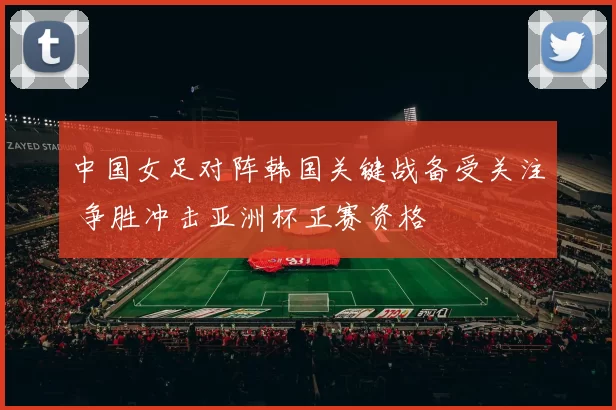 中国女足对阵韩国关键战备受关注 争胜冲击亚洲杯正赛资格