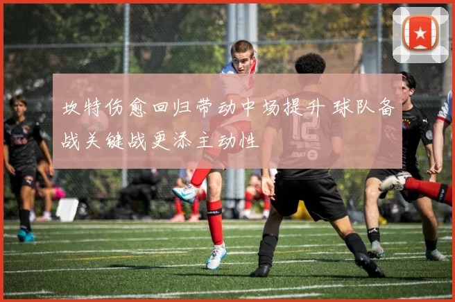 坎特伤愈回归带动中场提升 球队备战关键战更添主动性