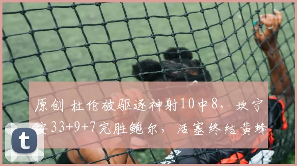 原创 杜伦被驱逐神射10中8，坎宁安33+9+7完胜鲍尔，活塞终结黄蜂9连胜