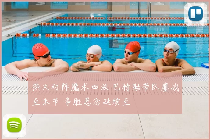 热火对阵魔术回放 巴特勒带队鏖战至末节 争胜悬念延续至
