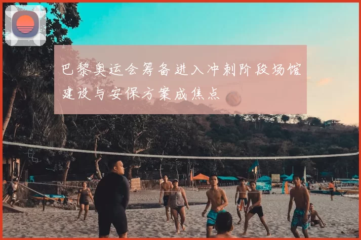 巴黎奥运会筹备进入冲刺阶段场馆建设与安保方案成焦点