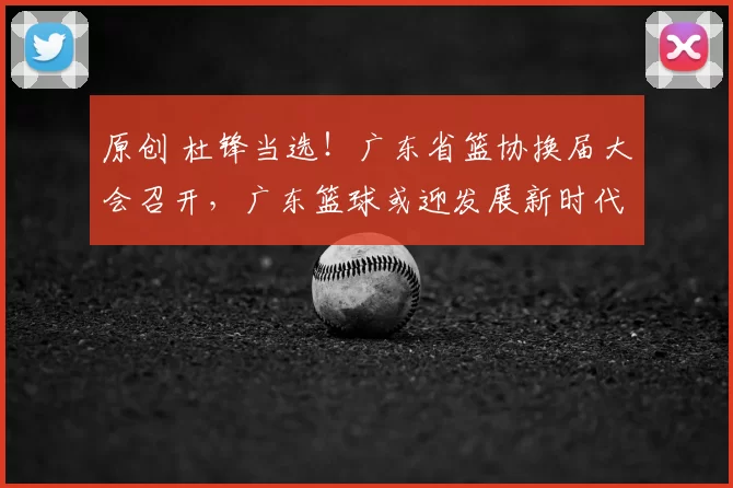 原创 杜锋当选！广东省篮协换届大会召开，广东篮球或迎发展新时代