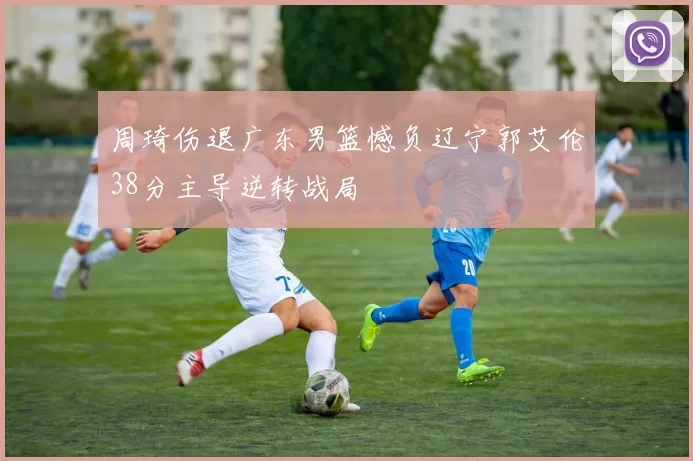 周琦伤退广东男篮憾负辽宁郭艾伦38分主导逆转战局