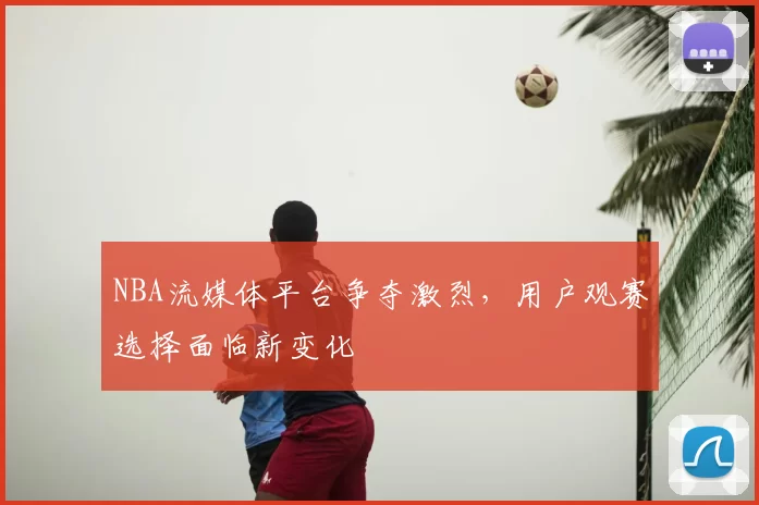 NBA流媒体平台争夺激烈，用户观赛选择面临新变化