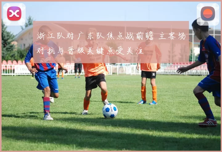浙江队对广东队焦点战前瞻 主客场对抗与晋级关键点受关注