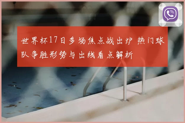 世界杯17日多场焦点战出炉 热门球队争胜形势与出线看点解析