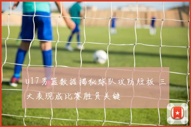 u17男篮数据揭秘球队攻防短板 三大表现成比赛胜负关键