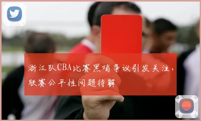 浙江队CBA比赛黑哨争议引发关注，联赛公平性问题待解