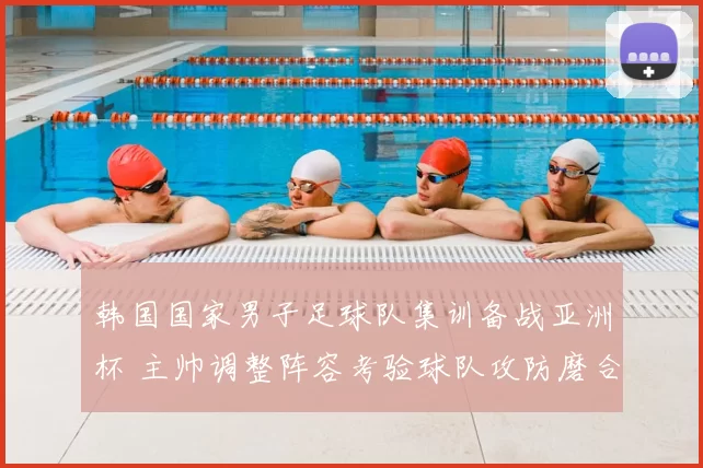 韩国国家男子足球队集训备战亚洲杯 主帅调整阵容考验球队攻防磨合
