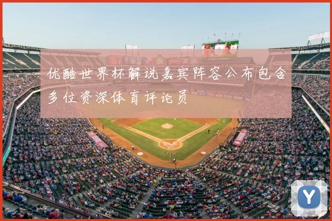 优酷世界杯解说嘉宾阵容公布包含多位资深体育评论员